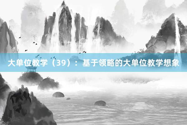 大单位教学（39）：基于领略的大单位教学想象
