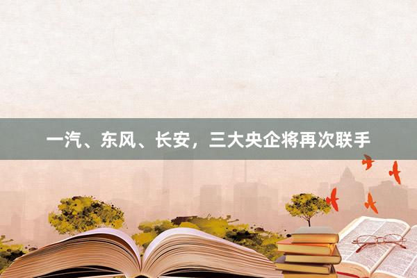 一汽、东风、长安，三大央企将再次联手