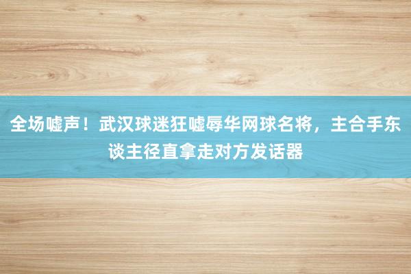 全场嘘声！武汉球迷狂嘘辱华网球名将，主合手东谈主径直拿走对方发话器