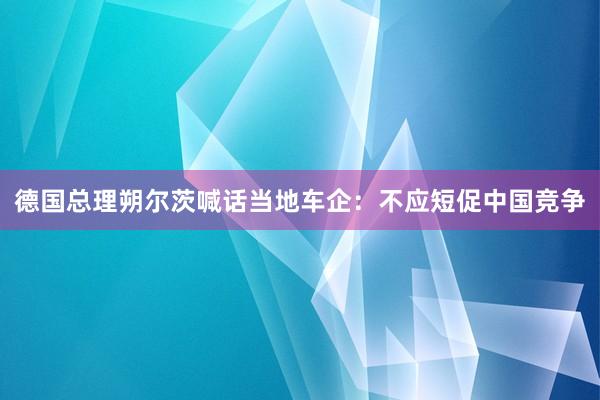 德国总理朔尔茨喊话当地车企：不应短促中国竞争
