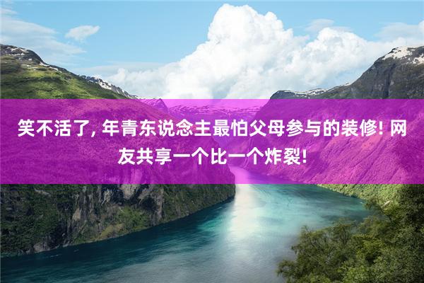 笑不活了, 年青东说念主最怕父母参与的装修! 网友共享一个比一个炸裂!