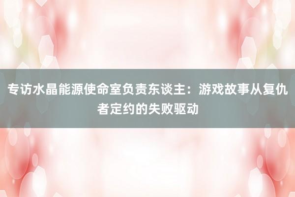 专访水晶能源使命室负责东谈主：游戏故事从复仇者定约的失败驱动