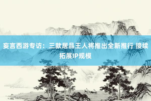 妄言西游专访：三款居品王人将推出全新推行 接续拓展IP规模