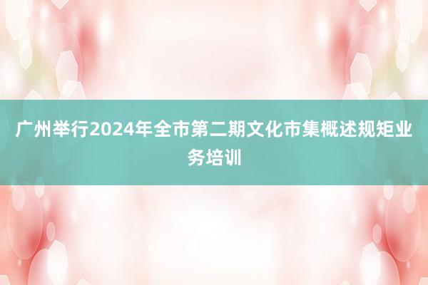 广州举行2024年全市第二期文化市集概述规矩业务培训