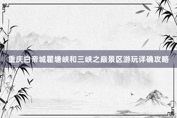重庆白帝城瞿塘峡和三峡之巅景区游玩详确攻略