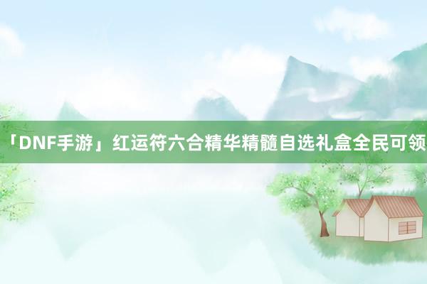 「DNF手游」红运符六合精华精髓自选礼盒全民可领