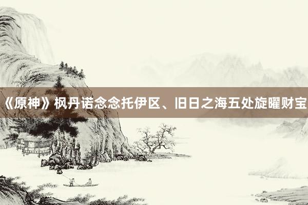 《原神》枫丹诺念念托伊区、旧日之海五处旋曜财宝