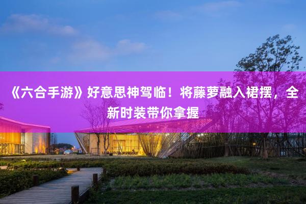 《六合手游》好意思神驾临！将藤萝融入裙摆，全新时装带你拿握