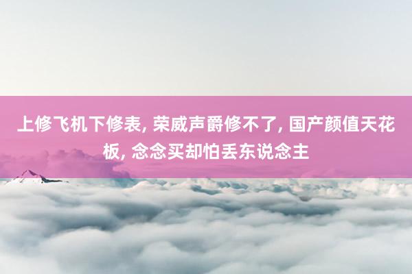 上修飞机下修表, 荣威声爵修不了, 国产颜值天花板, 念念买却怕丢东说念主