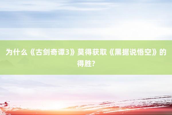 为什么《古剑奇谭3》莫得获取《黑据说悟空》的得胜?