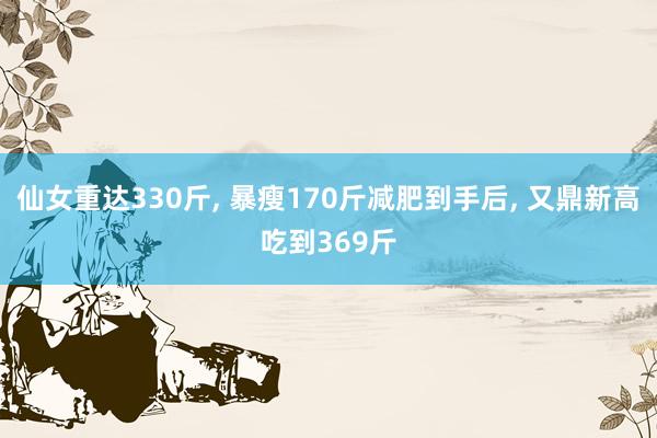 仙女重达330斤, 暴瘦170斤减肥到手后, 又鼎新高吃到369斤