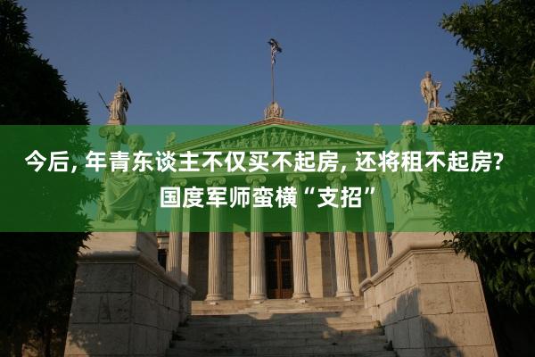 今后, 年青东谈主不仅买不起房, 还将租不起房? 国度军师蛮横“支招”